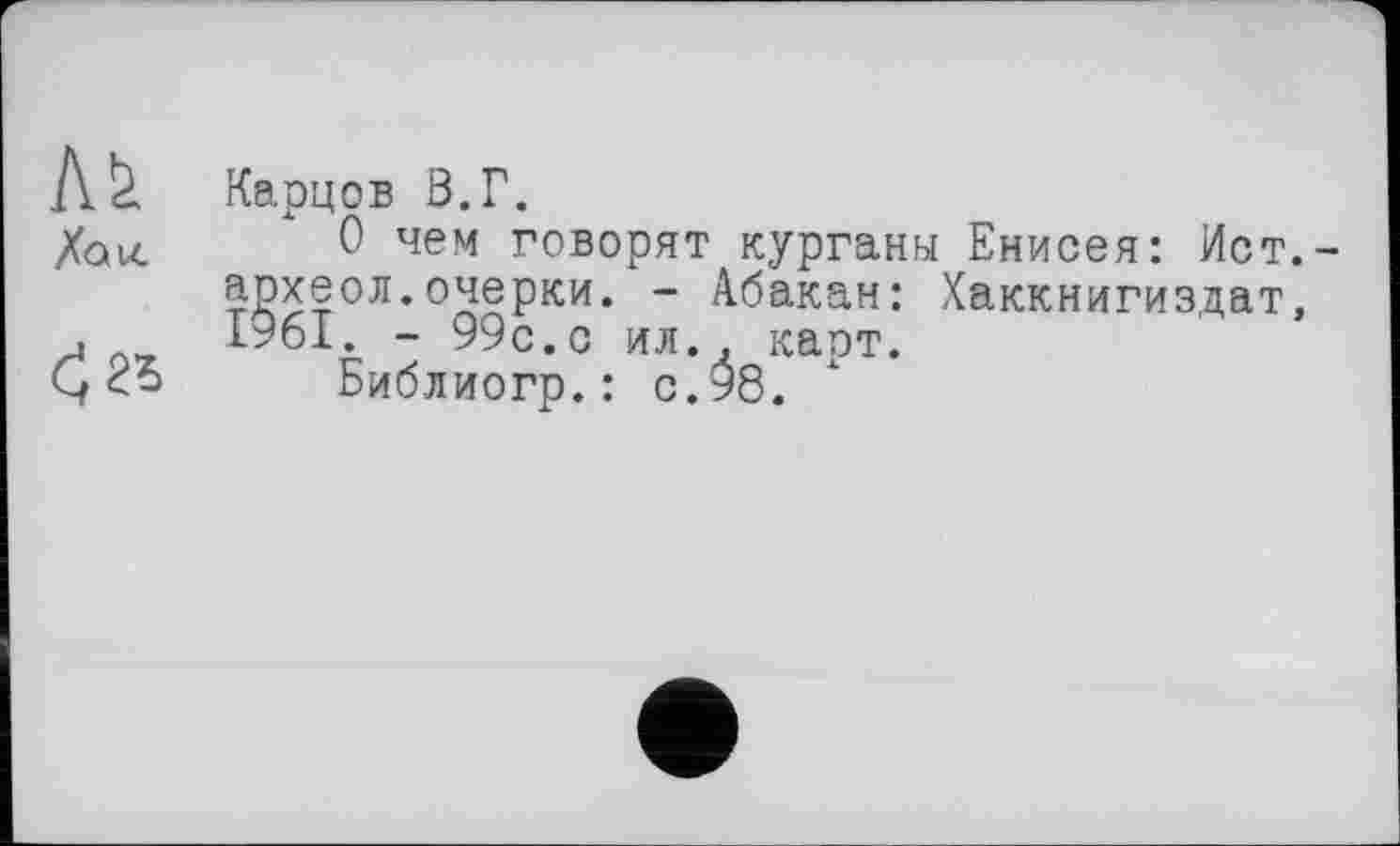 ﻿Ј\.& Карцов В.Г.
Хаи. 0 чем говорят курганы Енисея: Ист.-археол.очерки. - Абакан: Хаккнигиздат, .	1961. - 99с.с ил. . карт.
ÇБиблиогр.: с.98.